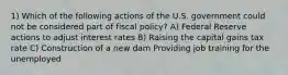 1) Which of the following actions of the U.S. government could not be considered part of fiscal policy? A) Federal Reserve actions to adjust interest rates B) Raising the capital gains tax rate C) Construction of a new dam Providing job training for the unemployed