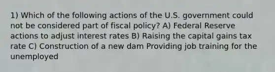 1) Which of the following actions of the U.S. government could not be considered part of fiscal policy? A) Federal Reserve actions to adjust interest rates B) Raising the capital gains tax rate C) Construction of a new dam Providing job training for the unemployed