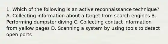 1. Which of the following is an active reconnaissance technique? A. Collecting information about a target from search engines B. Performing dumpster diving C. Collecting contact information from yellow pages D. Scanning a system by using tools to detect open ports