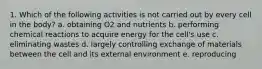 1. Which of the following activities is not carried out by every cell in the body? a. obtaining O2 and nutrients b. performing chemical reactions to acquire energy for the cell's use c. eliminating wastes d. largely controlling exchange of materials between the cell and its external environment e. reproducing