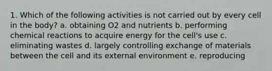 1. Which of the following activities is not carried out by every cell in the body? a. obtaining O2 and nutrients b. performing chemical reactions to acquire energy for the cell's use c. eliminating wastes d. largely controlling exchange of materials between the cell and its external environment e. reproducing