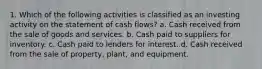 1. Which of the following activities is classified as an investing activity on the statement of cash flows? a. Cash received from the sale of goods and services. b. Cash paid to suppliers for inventory. c. Cash paid to lenders for interest. d. Cash received from the sale of property, plant, and equipment.