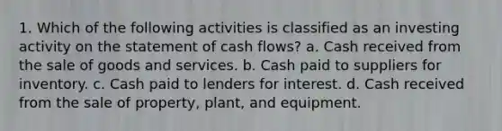 1. Which of the following activities is classified as an investing activity on the statement of cash flows? a. Cash received from the sale of goods and services. b. Cash paid to suppliers for inventory. c. Cash paid to lenders for interest. d. Cash received from the sale of property, plant, and equipment.