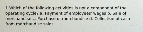 1 Which of the following activities is not a component of the operating cycle? a. Payment of employees' wages b. Sale of merchandise c. Purchase of merchandise d. Collection of cash from merchandise sales