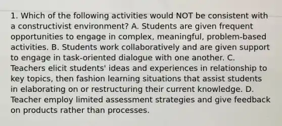 1. Which of the following activities would NOT be consistent with a constructivist environment? A. Students are given frequent opportunities to engage in complex, meaningful, problem-based activities. B. Students work collaboratively and are given support to engage in task-oriented dialogue with one another. C. Teachers elicit students' ideas and experiences in relationship to key topics, then fashion learning situations that assist students in elaborating on or restructuring their current knowledge. D. Teacher employ limited assessment strategies and give feedback on products rather than processes.