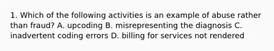 1. Which of the following activities is an example of abuse rather than fraud? A. upcoding B. misrepresenting the diagnosis C. inadvertent coding errors D. billing for services not rendered