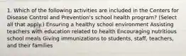 1. Which of the following activities are included in the Centers for Disease Control and Prevention's school health program? (Select all that apply.) Ensuring a healthy school environment Assisting teachers with education related to health Encouraging nutritious school meals Giving immunizations to students, staff, teachers, and their families