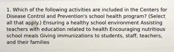 1. Which of the following activities are included in the Centers for Disease Control and Prevention's school health program? (Select all that apply.) Ensuring a healthy school environment Assisting teachers with education related to health Encouraging nutritious school meals Giving immunizations to students, staff, teachers, and their families