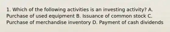 1. Which of the following activities is an investing activity? A. Purchase of used equipment B. Issuance of common stock C. Purchase of merchandise inventory D. Payment of cash dividends