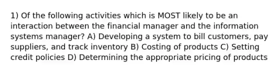 1) Of the following activities which is MOST likely to be an interaction between the financial manager and the information systems manager? A) Developing a system to bill customers, pay suppliers, and track inventory B) Costing of products C) Setting credit policies D) Determining the appropriate pricing of products