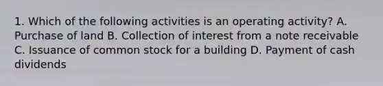 1. Which of the following activities is an operating activity? A. Purchase of land B. Collection of interest from a note receivable C. Issuance of common stock for a building D. Payment of cash dividends