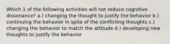 Which 1 of the following activities will not reduce cognitive dissonance? a.) changing the thought to justify the behavior b.) continuing the behavior in spite of the conflicting thoughts c.) changing the behavior to match the attitude d.) developing new thoughts to justify the behavior