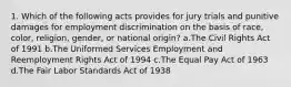 1. Which of the following acts provides for jury trials and punitive damages for employment discrimination on the basis of race, color, religion, gender, or national origin? a.The Civil Rights Act of 1991 b.The Uniformed Services Employment and Reemployment Rights Act of 1994 c.The Equal Pay Act of 1963 d.The Fair Labor Standards Act of 1938