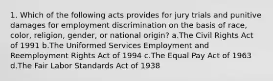 1. Which of the following acts provides for jury trials and punitive damages for employment discrimination on the basis of race, color, religion, gender, or national origin? a.The Civil Rights Act of 1991 b.The Uniformed Services Employment and Reemployment Rights Act of 1994 c.The Equal Pay Act of 1963 d.The Fair Labor Standards Act of 1938