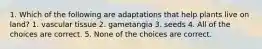 1. Which of the following are adaptations that help plants live on land? 1. vascular tissue 2. gametangia 3. seeds 4. All of the choices are correct. 5. None of the choices are correct.