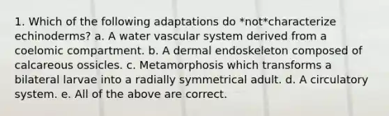 1. Which of the following adaptations do *not*characterize echinoderms? a. A water vascular system derived from a coelomic compartment. b. A dermal endoskeleton composed of calcareous ossicles. c. Metamorphosis which transforms a bilateral larvae into a radially symmetrical adult. d. A circulatory system. e. All of the above are correct.