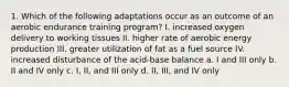 1. Which of the following adaptations occur as an outcome of an aerobic endurance training program? I. increased oxygen delivery to working tissues II. higher rate of aerobic energy production III. greater utilization of fat as a fuel source IV. increased disturbance of the acid-base balance a. I and III only b. II and IV only c. I, II, and III only d. II, III, and IV only