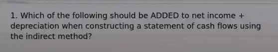 1. Which of the following should be ADDED to net income + depreciation when constructing a statement of cash flows using the indirect method?