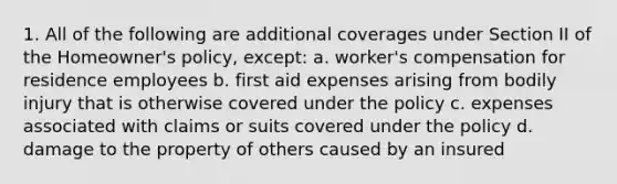 1. All of the following are additional coverages under Section II of the Homeowner's policy, except: a. worker's compensation for residence employees b. first aid expenses arising from bodily injury that is otherwise covered under the policy c. expenses associated with claims or suits covered under the policy d. damage to the property of others caused by an insured