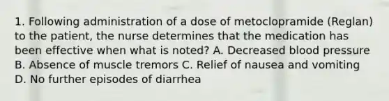 1. Following administration of a dose of metoclopramide (Reglan) to the patient, the nurse determines that the medication has been effective when what is noted? A. Decreased blood pressure B. Absence of muscle tremors C. Relief of nausea and vomiting D. No further episodes of diarrhea