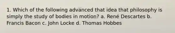 1. Which of the following advanced that idea that philosophy is simply the study of bodies in motion? a. René Descartes b. Francis Bacon c. John Locke d. Thomas Hobbes