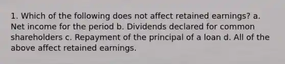 1. Which of the following does not affect retained earnings? a. Net income for the period b. Dividends declared for common shareholders c. Repayment of the principal of a loan d. All of the above affect retained earnings.