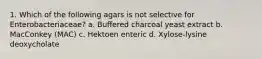 1. Which of the following agars is not selective for Enterobacteriaceae? a. Buffered charcoal yeast extract b. MacConkey (MAC) c. Hektoen enteric d. Xylose-lysine deoxycholate