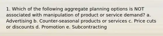 1. Which of the following aggregate planning options is NOT associated with manipulation of product or service demand? a. Advertising b. Counter-seasonal products or services c. Price cuts or discounts d. Promotion e. Subcontracting