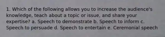 1. Which of the following allows you to increase the audience's knowledge, teach about a topic or issue, and share your expertise? a. Speech to demonstrate b. Speech to inform c. Speech to persuade d. Speech to entertain e. Ceremonial speech