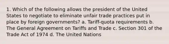 1. Which of the following allows the president of the United States to negotiate to eliminate unfair trade practices put in place by foreign governments? a. Tariff-quota requirements b. The General Agreement on Tariffs and Trade c. Section 301 of the Trade Act of 1974 d. The United Nations