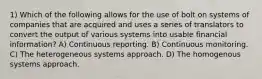 1) Which of the following allows for the use of bolt on systems of companies that are acquired and uses a series of translators to convert the output of various systems into usable financial information? A) Continuous reporting. B) Continuous monitoring. C) The heterogeneous systems approach. D) The homogenous systems approach.