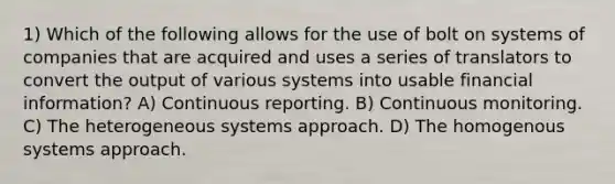 1) Which of the following allows for the use of bolt on systems of companies that are acquired and uses a series of translators to convert the output of various systems into usable financial information? A) Continuous reporting. B) Continuous monitoring. C) The heterogeneous systems approach. D) The homogenous systems approach.