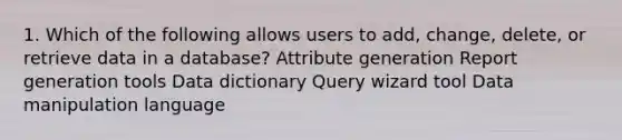 1. Which of the following allows users to add, change, delete, or retrieve data in a database? Attribute generation Report generation tools Data dictionary Query wizard tool Data manipulation language