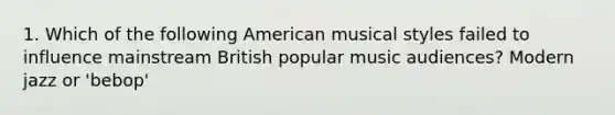 1. Which of the following American musical styles failed to influence mainstream British popular music audiences? Modern jazz or 'bebop'