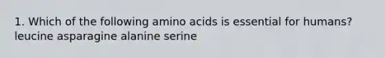 1. Which of the following amino acids is essential for humans? leucine asparagine alanine serine