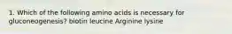 1. Which of the following amino acids is necessary for gluconeogenesis? biotin leucine Arginine lysine