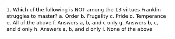 1. Which of the following is NOT among the 13 virtues Franklin struggles to master? a. Order b. Frugality c. Pride d. Temperance e. All of the above f. Answers a, b, and c only g. Answers b, c, and d only h. Answers a, b, and d only i. None of the above