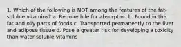 1. Which of the following is NOT among the features of the fat-soluble vitamins? a. Require bile for absorption b. Found in the fat and oily parts of foods c. Transported permanently to the liver and adipose tissue d. Pose a greater risk for developing a toxicity than water-soluble vitamins