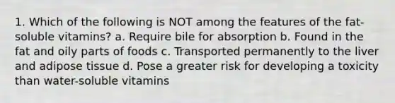 1. Which of the following is NOT among the features of the fat-soluble vitamins? a. Require bile for absorption b. Found in the fat and oily parts of foods c. Transported permanently to the liver and adipose tissue d. Pose a greater risk for developing a toxicity than water-soluble vitamins