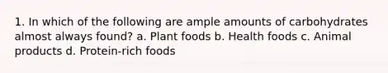 1. In which of the following are ample amounts of carbohydrates almost always found? a. Plant foods b. Health foods c. Animal products d. Protein-rich foods