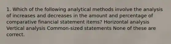 1. Which of the following analytical methods involve the analysis of increases and decreases in the amount and percentage of comparative financial statement items? Horizontal analysis Vertical analysis Common-sized statements None of these are correct.