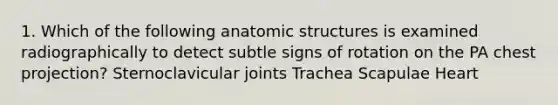 1. Which of the following anatomic structures is examined radiographically to detect subtle signs of rotation on the PA chest projection? Sternoclavicular joints Trachea Scapulae Heart