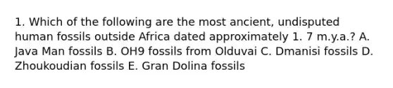 1. Which of the following are the most ancient, undisputed human fossils outside Africa dated approximately 1. 7 m.y.a.? A. Java Man fossils B. OH9 fossils from Olduvai C. Dmanisi fossils D. Zhoukoudian fossils E. Gran Dolina fossils