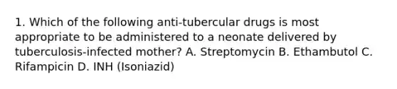 1. Which of the following anti-tubercular drugs is most appropriate to be administered to a neonate delivered by tuberculosis-infected mother? A. Streptomycin B. Ethambutol C. Rifampicin D. INH (Isoniazid)