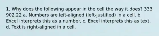 1. Why does the following appear in the cell the way it does? 333 902.22 a. Numbers are left-aligned (left-justified) in a cell. b. Excel interprets this as a number. c. Excel interprets this as text. d. Text is right-aligned in a cell.