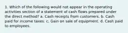 1. Which of the following would not appear in the operating activities section of a statement of cash flows prepared under the direct method? a. Cash receipts from customers. b. Cash paid for income taxes. c. Gain on sale of equipment. d. Cash paid to employees.