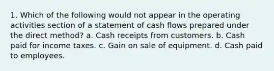 1. Which of the following would not appear in the operating activities section of a statement of cash flows prepared under the direct method? a. Cash receipts from customers. b. Cash paid for income taxes. c. Gain on sale of equipment. d. Cash paid to employees.