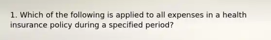 1. Which of the following is applied to all expenses in a health insurance policy during a specified period?