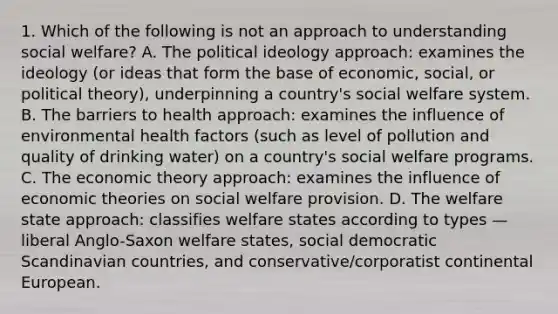 1. Which of the following is not an approach to understanding social welfare? A. The political ideology approach: examines the ideology (or ideas that form the base of economic, social, or political theory), underpinning a country's social welfare system. B. The barriers to health approach: examines the influence of environmental health factors (such as level of pollution and quality of drinking water) on a country's social welfare programs. C. The economic theory approach: examines the influence of economic theories on social welfare provision. D. The welfare state approach: classifies welfare states according to types — liberal Anglo-Saxon welfare states, social democratic Scandinavian countries, and conservative/corporatist continental European.