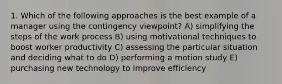 1. Which of the following approaches is the best example of a manager using the contingency viewpoint? A) simplifying the steps of the work process B) using motivational techniques to boost worker productivity C) assessing the particular situation and deciding what to do D) performing a motion study E) purchasing new technology to improve efficiency